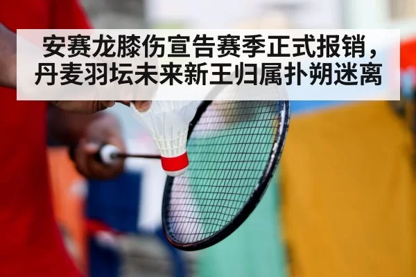 安赛龙膝伤宣告赛季正式报销,丹麦羽坛未来新王归属扑朔迷离