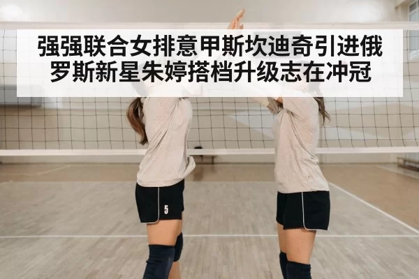 强强联合女排意甲斯坎迪奇引进俄罗斯新星朱婷搭档升级志在冲冠