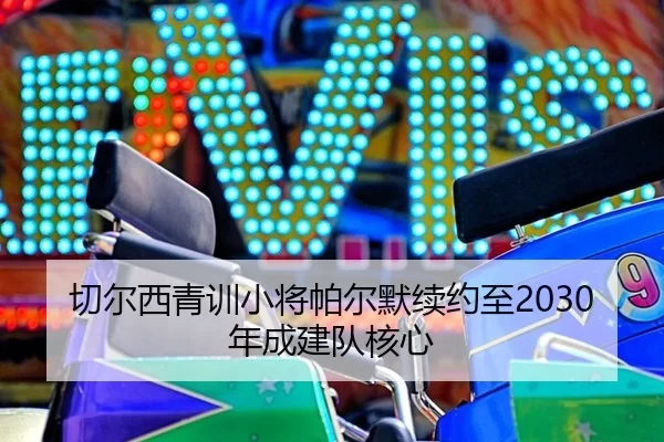 切尔西青训小将帕尔默续约至2030年成建队核心