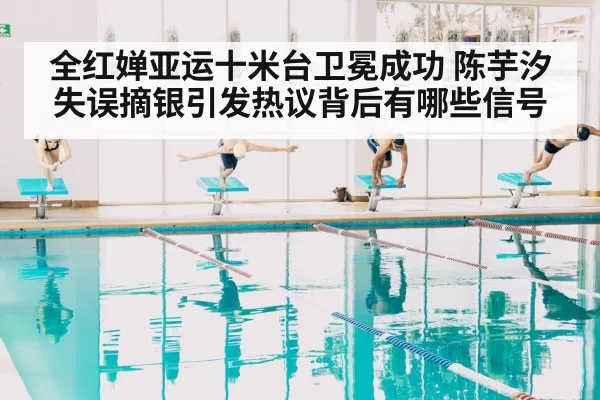 全红婵亚运十米台卫冕成功 陈芋汐失误摘银引发热议背后有哪些信号