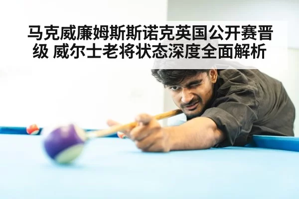 马克威廉姆斯斯诺克英国公开赛晋级 威尔士老将状态深度全面解析